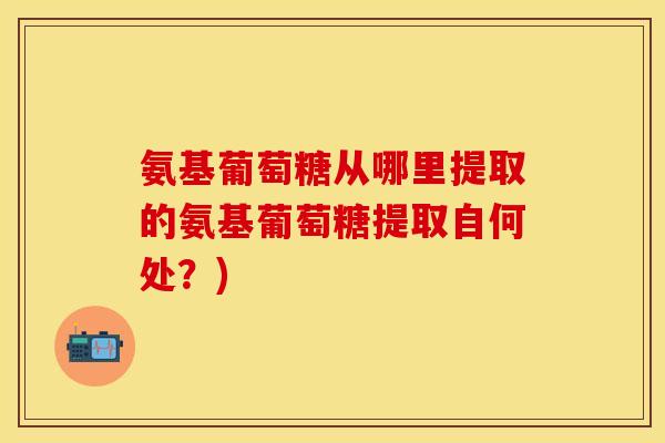 氨基葡萄糖从哪里提取的氨基葡萄糖提取自何处？)