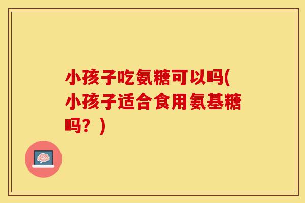 小孩子吃氨糖可以吗(小孩子适合食用氨基糖吗？)
