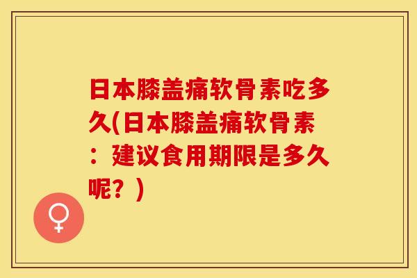 日本膝盖痛软骨素吃多久(日本膝盖痛软骨素：建议食用期限是多久呢？)