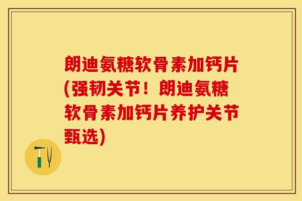 朗迪氨糖软骨素加钙片(强韧关节！朗迪氨糖软骨素加钙片养护关节甄选)