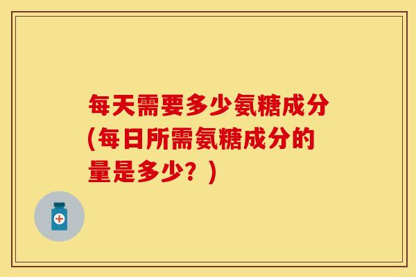 每天需要多少氨糖成分(每日所需氨糖成分的量是多少？)