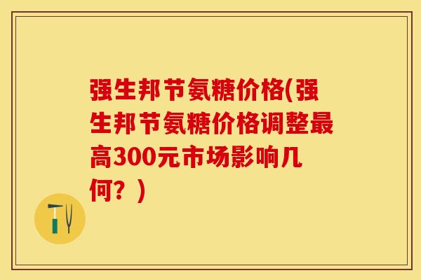 强生邦节氨糖价格(强生邦节氨糖价格调整最高300元市场影响几何？)