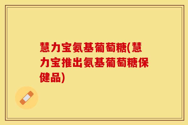 慧力宝氨基葡萄糖(慧力宝推出氨基葡萄糖保健品)
