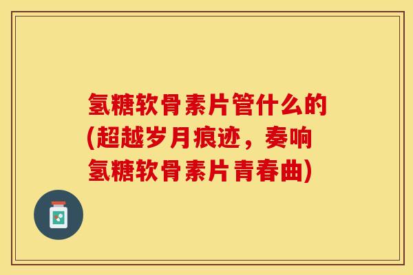 氢糖软骨素片管什么的(超越岁月痕迹，奏响氢糖软骨素片青春曲)