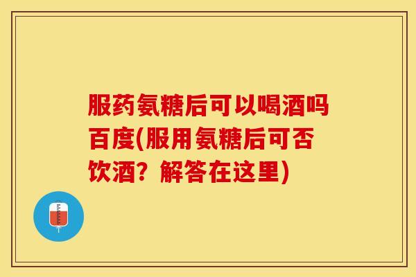 服药氨糖后可以喝酒吗百度(服用氨糖后可否饮酒？解答在这里)