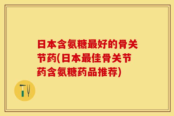 日本含氨糖最好的骨关节药(日本最佳骨关节药含氨糖药品推荐)