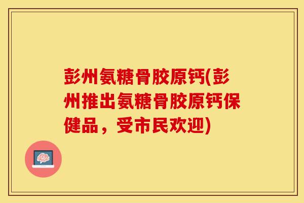 彭州氨糖骨胶原钙(彭州推出氨糖骨胶原钙保健品，受市民欢迎)