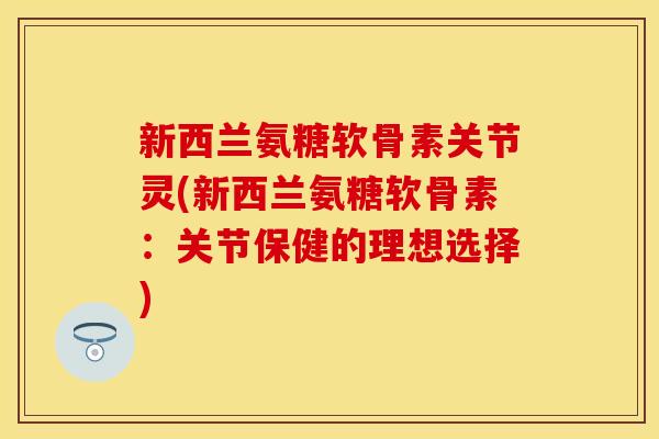 新西兰氨糖软骨素关节灵(新西兰氨糖软骨素：关节保健的理想选择)-第1张图片-关节保镖