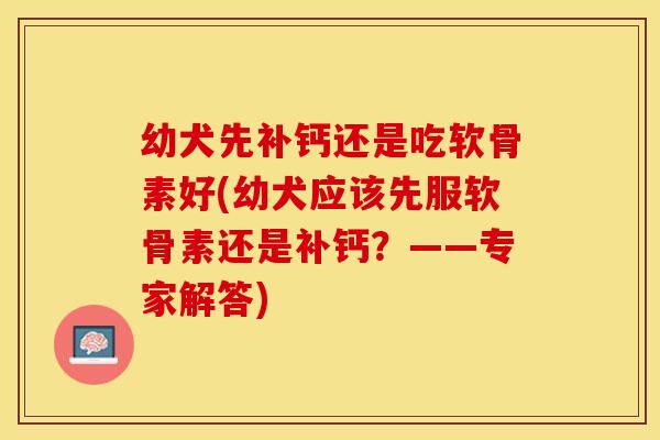 幼犬先补钙还是吃软骨素好(幼犬应该先服软骨素还是补钙？——专家解答)