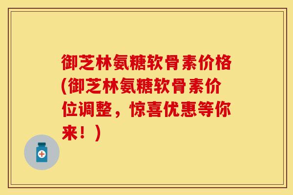 御芝林氨糖软骨素价格(御芝林氨糖软骨素价位调整，惊喜优惠等你来！)