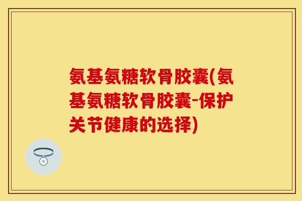 氨基氨糖软骨胶囊(氨基氨糖软骨胶囊-保护关节健康的选择)