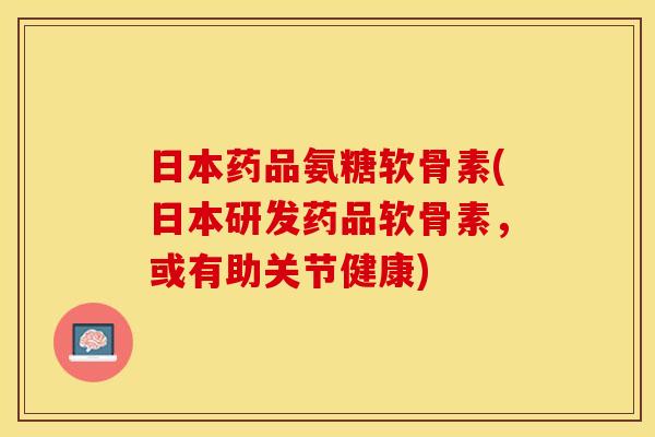 日本药品氨糖软骨素(日本研发药品软骨素，或有助关节健康)