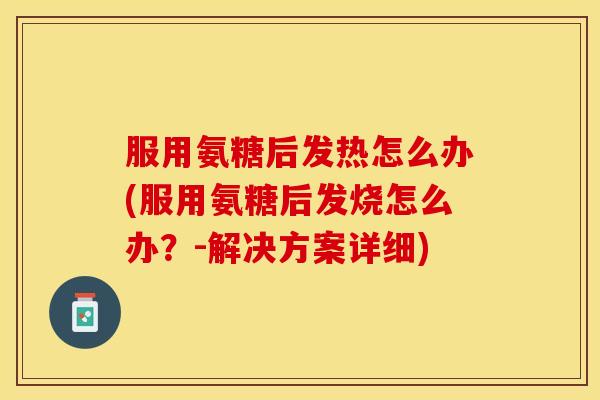 服用氨糖后发热怎么办(服用氨糖后发烧怎么办？-解决方案详细)
