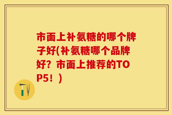 市面上补氨糖的哪个牌子好(补氨糖哪个品牌好？市面上推荐的TOP5！)
