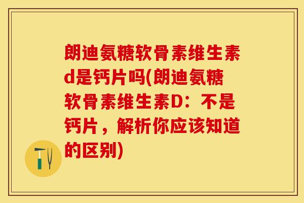朗迪氨糖软骨素维生素d是钙片吗(朗迪氨糖软骨素维生素D：不是钙片，解析你应该知道的区别)