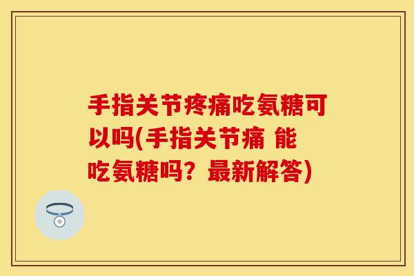手指关节疼痛吃氨糖可以吗(手指关节痛 能吃氨糖吗？最新解答)-第1张图片-关节保镖