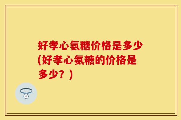好孝心氨糖价格是多少(好孝心氨糖的价格是多少？)