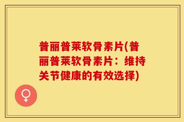 普丽普莱软骨素片(普丽普莱软骨素片：维持关节健康的有效选择)