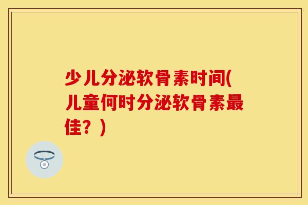 少儿分泌软骨素时间(儿童何时分泌软骨素最佳？)