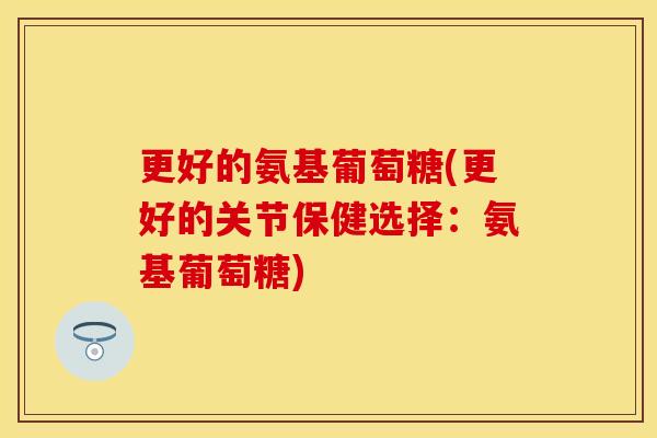 更好的氨基葡萄糖(更好的关节保健选择：氨基葡萄糖)