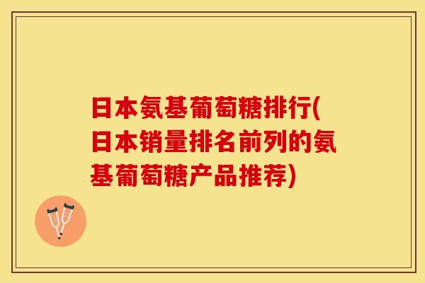 日本氨基葡萄糖排行(日本销量排名前列的氨基葡萄糖产品推荐)