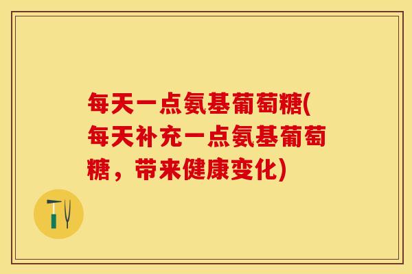 每天一点氨基葡萄糖(每天补充一点氨基葡萄糖，带来健康变化)