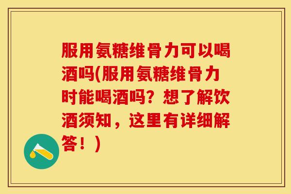 服用氨糖维骨力可以喝酒吗(服用氨糖维骨力时能喝酒吗？想了解饮酒须知，这里有详细解答！)
