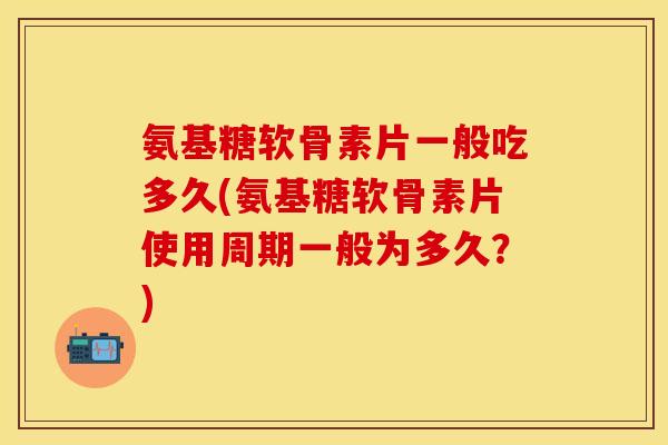 氨基糖软骨素片一般吃多久(氨基糖软骨素片使用周期一般为多久？)
