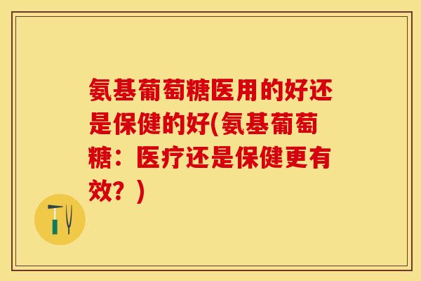 氨基葡萄糖医用的好还是保健的好(氨基葡萄糖：医疗还是保健更有效？)