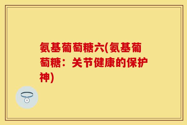 氨基葡萄糖六(氨基葡萄糖：关节健康的保护神)
