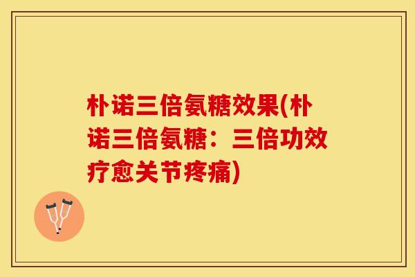 朴诺三倍氨糖效果(朴诺三倍氨糖：三倍功效疗愈关节疼痛)