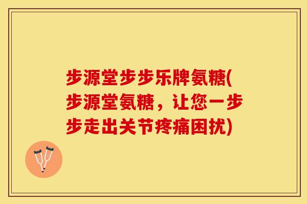 步源堂步步乐牌氨糖(步源堂氨糖，让您一步步走出关节疼痛困扰)