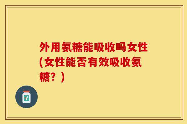 外用氨糖能吸收吗女性(女性能否有效吸收氨糖？)-第1张图片-关节保镖