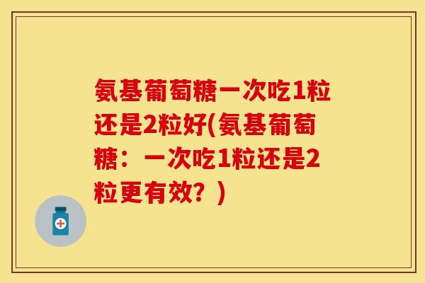 氨基葡萄糖一次吃1粒还是2粒好(氨基葡萄糖：一次吃1粒还是2粒更有效？)