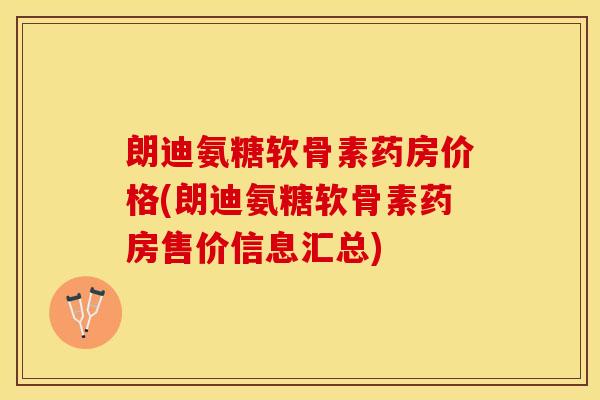 朗迪氨糖软骨素药房价格(朗迪氨糖软骨素药房售价信息汇总)