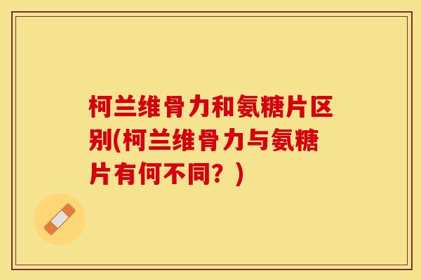 柯兰维骨力和氨糖片区别(柯兰维骨力与氨糖片有何不同？)