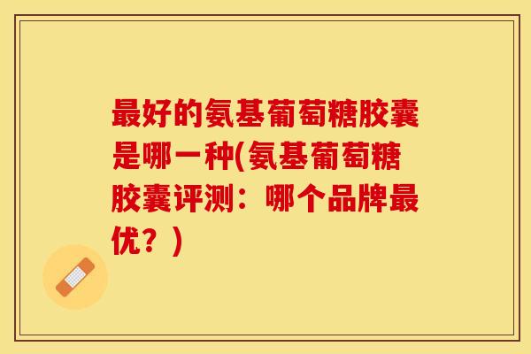 最好的氨基葡萄糖胶囊是哪一种(氨基葡萄糖胶囊评测：哪个品牌最优？)