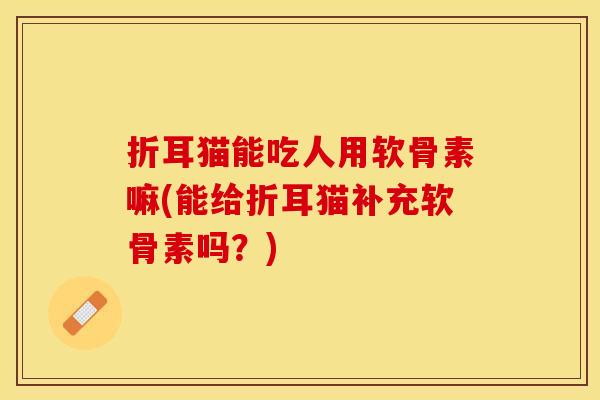 折耳猫能吃人用软骨素嘛(能给折耳猫补充软骨素吗？)