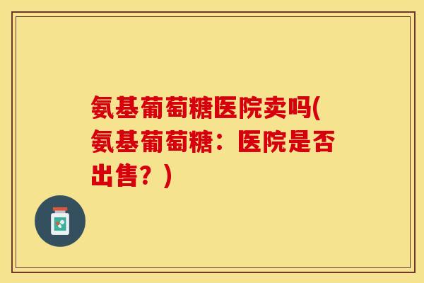氨基葡萄糖医院卖吗(氨基葡萄糖：医院是否出售？)