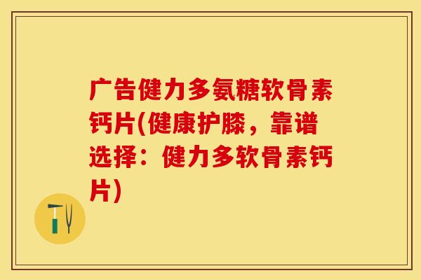 广告健力多氨糖软骨素钙片(健康护膝，靠谱选择：健力多软骨素钙片)