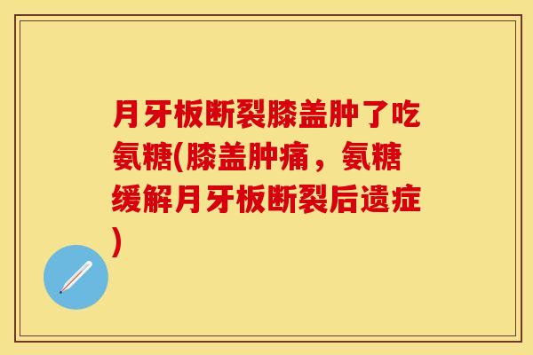 月牙板断裂膝盖肿了吃氨糖(膝盖肿痛，氨糖缓解月牙板断裂后遗症)