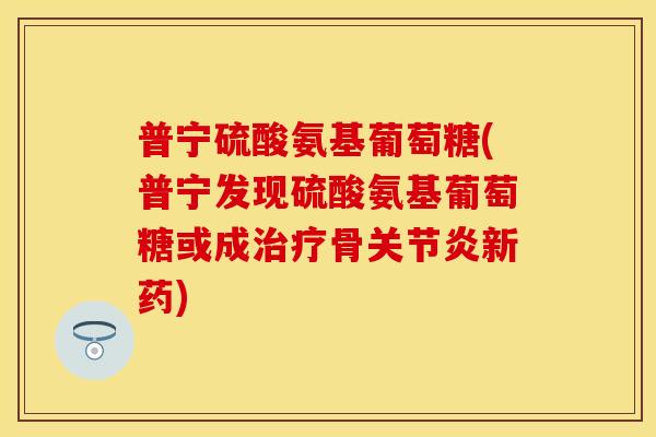 普宁硫酸氨基葡萄糖(普宁发现硫酸氨基葡萄糖或成治疗骨关节炎新药)