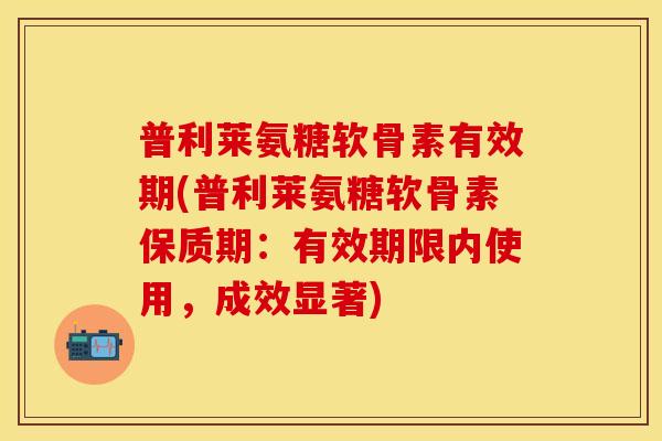 普利莱氨糖软骨素有效期(普利莱氨糖软骨素保质期：有效期限内使用，成效显著)