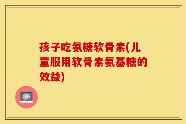 孩子吃氨糖软骨素(儿童服用软骨素氨基糖的效益)