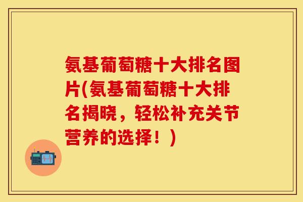 氨基葡萄糖十大排名图片(氨基葡萄糖十大排名揭晓，轻松补充关节营养的选择！)