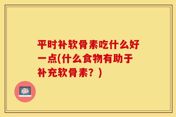 平时补软骨素吃什么好一点(什么食物有助于补充软骨素？)