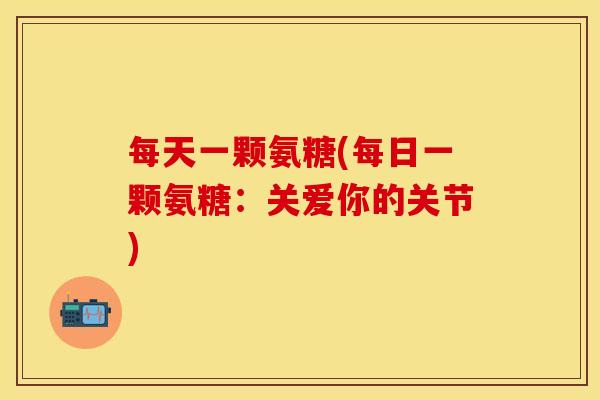 每天一颗氨糖(每日一颗氨糖：关爱你的关节)