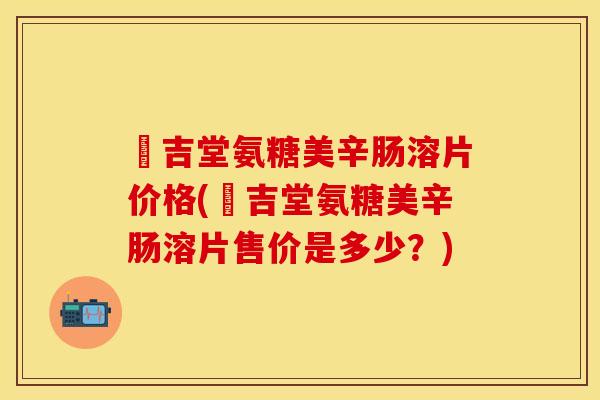 栢吉堂氨糖美辛肠溶片价格(栢吉堂氨糖美辛肠溶片售价是多少？)