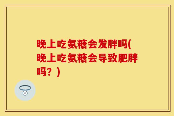 晚上吃氨糖会发胖吗(晚上吃氨糖会导致肥胖吗？)