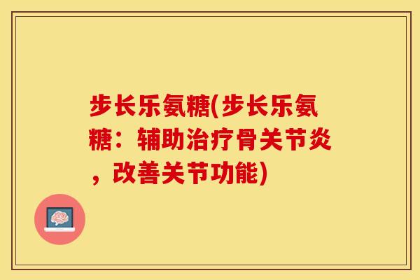 步长乐氨糖(步长乐氨糖：辅助治疗骨关节炎，改善关节功能)